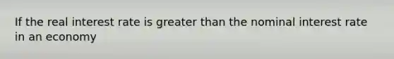 If the real interest rate is greater than the nominal interest rate in an economy