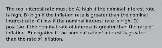 The real interest rate must be A) high if the nominal interest rate is high. B) high if the inflation rate is greater than the nominal interest rate. C) low if the nominal interest rate is high. D) positive if the nominal rate of interest is greater than the rate of inflation. E) negative if the nominal rate of interest is greater than the rate of inflation.