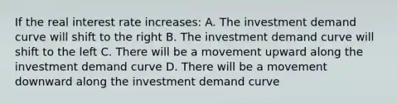 If the real interest rate increases: A. The investment demand curve will shift to the right B. The investment demand curve will shift to the left C. There will be a movement upward along the investment demand curve D. There will be a movement downward along the investment demand curve