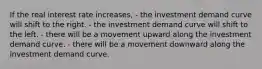 If the real interest rate increases, - the investment demand curve will shift to the right. - the investment demand curve will shift to the left. - there will be a movement upward along the investment demand curve. - there will be a movement downward along the investment demand curve.