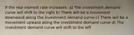 If the real interest rate increases: a) The investment demand curve will shift to the right b) There will be a movement downward along the investment demand curve c) There will be a movement upward along the investment demand curve d) The investment demand curve will shift to the left