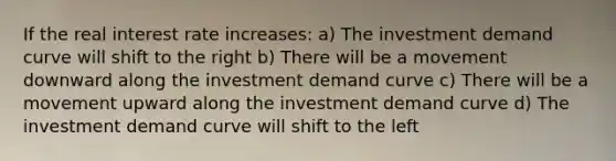 If the real interest rate increases: a) The investment demand curve will shift to the right b) There will be a movement downward along the investment demand curve c) There will be a movement upward along the investment demand curve d) The investment demand curve will shift to the left