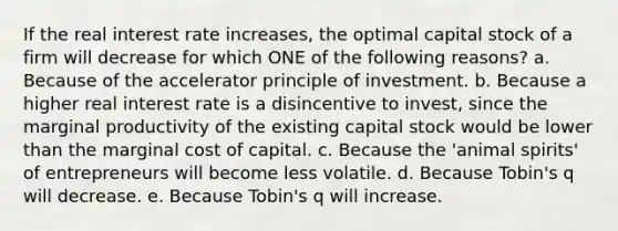 If the real interest rate increases, the optimal capital stock of a firm will decrease for which ONE of the following reasons? a. Because of the accelerator principle of investment. b. Because a higher real interest rate is a disincentive to invest, since the marginal productivity of the existing capital stock would be lower than the marginal cost of capital. c. Because the 'animal spirits' of entrepreneurs will become less volatile. d. Because Tobin's q will decrease. e. Because Tobin's q will increase.