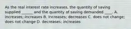 As the real interest rate increases, the quantity of saving supplied ______ and the quantity of saving demanded ____. A. increases; increases B. increases; decreases C. does not change; does not change D. decreases; increases