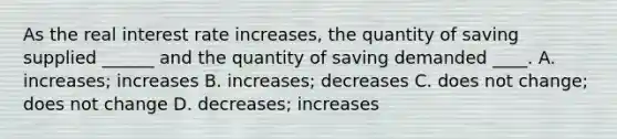 As the real interest rate increases, the quantity of saving supplied ______ and the quantity of saving demanded ____. A. increases; increases B. increases; decreases C. does not change; does not change D. decreases; increases