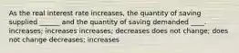 As the real interest rate increases, the quantity of saving supplied ______ and the quantity of saving demanded ____. increases; increases increases; decreases does not change; does not change decreases; increases