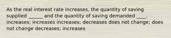 As the real interest rate increases, the quantity of saving supplied ______ and the quantity of saving demanded ____. increases; increases increases; decreases does not change; does not change decreases; increases