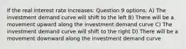 If the real interest rate increases: Question 9 options: A) The investment demand curve will shift to the left B) There will be a movement upward along the investment demand curve C) The investment demand curve will shift to the right D) There will be a movement downward along the investment demand curve