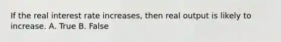 If the real interest rate increases, then real output is likely to increase. A. True B. False