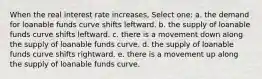 When the real interest rate increases, Select one: a. the demand for loanable funds curve shifts leftward. b. the supply of loanable funds curve shifts leftward. c. there is a movement down along the supply of loanable funds curve. d. the supply of loanable funds curve shifts rightward. e. there is a movement up along the supply of loanable funds curve.