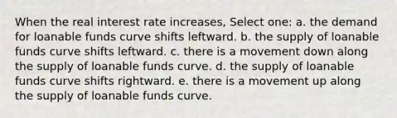 When the real interest rate increases, Select one: a. the demand for loanable funds curve shifts leftward. b. the supply of loanable funds curve shifts leftward. c. there is a movement down along the supply of loanable funds curve. d. the supply of loanable funds curve shifts rightward. e. there is a movement up along the supply of loanable funds curve.