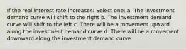 If the real interest rate increases: Select one: a. The investment demand curve will shift to the right b. The investment demand curve will shift to the left c. There will be a movement upward along the investment demand curve d. There will be a movement downward along the investment demand curve