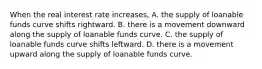 When the real interest rate​ increases, A. the supply of loanable funds curve shifts rightward. B. there is a movement downward along the supply of loanable funds curve. C. the supply of loanable funds curve shifts leftward. D. there is a movement upward along the supply of loanable funds curve.