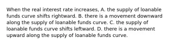 When the real interest rate​ increases, A. the supply of loanable funds curve shifts rightward. B. there is a movement downward along the supply of loanable funds curve. C. the supply of loanable funds curve shifts leftward. D. there is a movement upward along the supply of loanable funds curve.