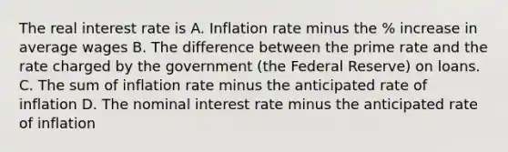 The real interest rate is A. Inflation rate minus the % increase in average wages B. The difference between the prime rate and the rate charged by the government (the Federal Reserve) on loans. C. The sum of inflation rate minus the anticipated rate of inflation D. The nominal interest rate minus the anticipated rate of inflation