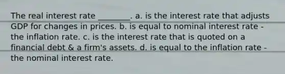 The real interest rate ________. a. is the interest rate that adjusts GDP for changes in prices. b. is equal to nominal interest rate - the inflation rate. c. is the interest rate that is quoted on a financial debt & a firm's assets. d. is equal to the inflation rate - the nominal interest rate.