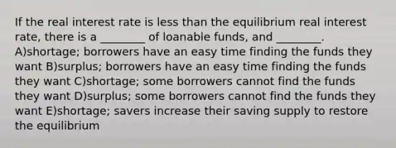 If the real interest rate is less than the equilibrium real interest rate, there is a ________ of loanable funds, and ________. A)shortage; borrowers have an easy time finding the funds they want B)surplus; borrowers have an easy time finding the funds they want C)shortage; some borrowers cannot find the funds they want D)surplus; some borrowers cannot find the funds they want E)shortage; savers increase their saving supply to restore the equilibrium