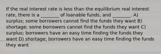 If the real interest rate is less than the equilibrium real interest rate, there is a ________ of loanable funds, and ________. A) surplus; some borrowers cannot find the funds they want B) shortage; some borrowers cannot find the funds they want C) surplus; borrowers have an easy time finding the funds they want D) shortage; borrowers have an easy time finding the funds they want