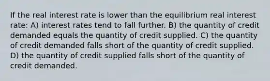 If the real interest rate is lower than the equilibrium real interest rate: A) interest rates tend to fall further. B) the quantity of credit demanded equals the quantity of credit supplied. C) the quantity of credit demanded falls short of the quantity of credit supplied. D) the quantity of credit supplied falls short of the quantity of credit demanded.