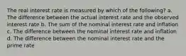 The real interest rate is measured by which of the following? a. The difference between the actual interest rate and the observed interest rate b. The sum of the nominal interest rate and inflation c. The difference between the nominal interest rate and inflation d. The difference between the nominal interest rate and the prime rate