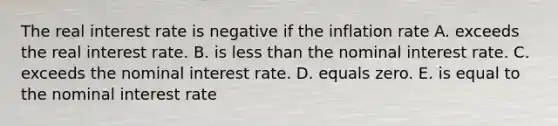 The real interest rate is negative if the inflation rate A. exceeds the real interest rate. B. is less than the nominal interest rate. C. exceeds the nominal interest rate. D. equals zero. E. is equal to the nominal interest rate