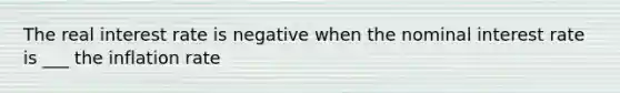 The real interest rate is negative when the nominal interest rate is ___ the inflation rate