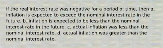 If the real interest rate was negative for a period of time, then a. inflation is expected to exceed the nominal interest rate in the future. b. inflation is expected to be less than the nominal interest rate in the future. c. actual inflation was less than the nominal interest rate. d. actual inflation was greater than the nominal interest rate.