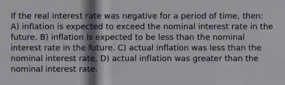 If the real interest rate was negative for a period of time, then: A) inflation is expected to exceed the nominal interest rate in the future. B) inflation is expected to be less than the nominal interest rate in the future. C) actual inflation was less than the nominal interest rate. D) actual inflation was greater than the nominal interest rate.