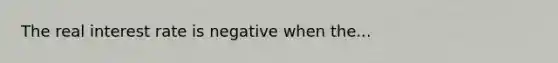 The real interest rate is negative when the...