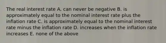 The real interest rate A. can never be negative B. is approximately equal to the nominal interest rate plus the inflation rate C. is approximately equal to the nominal interest rate minus the inflation rate D. increases when the inflation rate increases E. none of the above