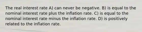 The real interest rate A) can never be negative. B) is equal to the nominal interest rate plus the inflation rate. C) is equal to the nominal interest rate minus the inflation rate. D) is positively related to the inflation rate.