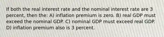 If both the real interest rate and the nominal interest rate are 3 percent, then the: A) inflation premium is zero. B) real GDP must exceed the nominal GDP. C) nominal GDP must exceed real GDP. D) inflation premium also is 3 percent.