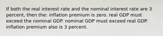 If both the real interest rate and the nominal interest rate are 3 percent, then the: inflation premium is zero. real GDP must exceed the nominal GDP. nominal GDP must exceed real GDP. inflation premium also is 3 percent.