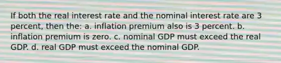 If both the real interest rate and the nominal interest rate are 3 percent, then the: a. inflation premium also is 3 percent. b. inflation premium is zero. c. nominal GDP must exceed the real GDP. d. real GDP must exceed the nominal GDP.