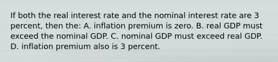 If both the real interest rate and the nominal interest rate are 3 percent, then the: A. inflation premium is zero. B. real GDP must exceed the nominal GDP. C. nominal GDP must exceed real GDP. D. inflation premium also is 3 percent.