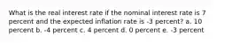 What is the real interest rate if the nominal interest rate is 7 percent and the expected inflation rate is -3 percent? a. 10 percent b. -4 percent c. 4 percent d. 0 percent e. -3 percent