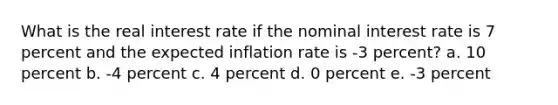 What is the real interest rate if the nominal interest rate is 7 percent and the expected inflation rate is -3 percent? a. 10 percent b. -4 percent c. 4 percent d. 0 percent e. -3 percent