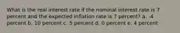 What is the real interest rate if the nominal interest rate is 7 percent and the expected inflation rate is 7 percent? a. -4 percent b. 10 percent c. 5 percent d. 0 percent e. 4 percent