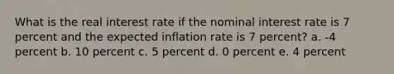 What is the real interest rate if the nominal interest rate is 7 percent and the expected inflation rate is 7 percent? a. -4 percent b. 10 percent c. 5 percent d. 0 percent e. 4 percent