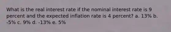 What is the real interest rate if the nominal interest rate is 9 percent and the expected inflation rate is 4 percent? a. 13% b. -5% c. 9% d. -13% e. 5%