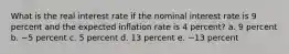 What is the real interest rate if the nominal interest rate is 9 percent and the expected inflation rate is 4 percent? a. 9 percent b. −5 percent c. 5 percent d. 13 percent e. −13 percent