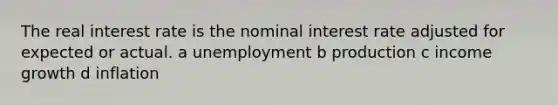 The real interest rate is the nominal interest rate adjusted for expected or actual. a unemployment b production c income growth d inflation