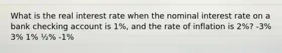 What is the real interest rate when the nominal interest rate on a bank checking account is 1%, and the rate of inflation is 2%? -3% 3% 1% ½% -1%