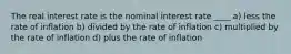 The real interest rate is the nominal interest rate ____ a) less the rate of inflation b) divided by the rate of inflation c) multiplied by the rate of inflation d) plus the rate of inflation