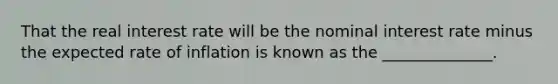 That the real interest rate will be the nominal interest rate minus the expected rate of inflation is known as the ______________.