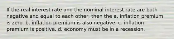 If the real interest rate and the nominal interest rate are both negative and equal to each other, then the a. inflation premium is zero. b. inflation premium is also negative. c. inflation premium is positive. d. economy must be in a recession.