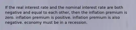 If the real interest rate and the nominal interest rate are both negative and equal to each other, then the inflation premium is zero. inflation premium is positive. inflation premium is also negative. economy must be in a recession.