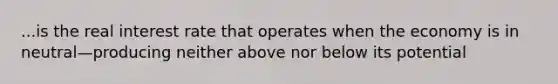 ...is the real interest rate that operates when the economy is in neutral—producing neither above nor below its potential