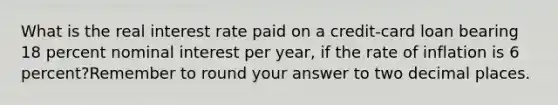 What is the real interest rate paid on a credit-card loan bearing 18 percent nominal interest per year, if the rate of inflation is 6 percent?Remember to round your answer to two decimal places.