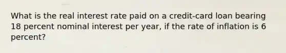 What is the real interest rate paid on a credit-card loan bearing 18 percent nominal interest per year, if the rate of inflation is 6 percent?